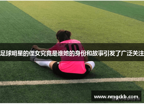 足球明星的侄女究竟是谁她的身份和故事引发了广泛关注