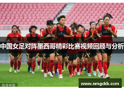 中国女足对阵墨西哥精彩比赛视频回顾与分析