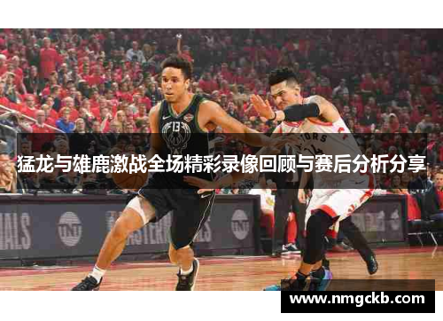 猛龙与雄鹿激战全场精彩录像回顾与赛后分析分享